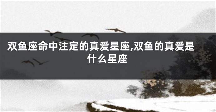 双鱼座命中注定的真爱星座,双鱼的真爱是什么星座