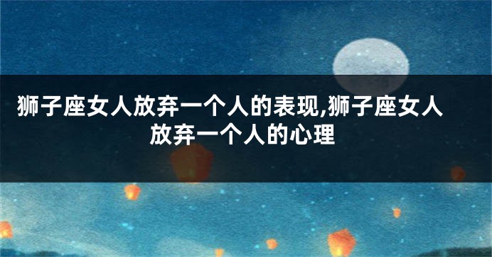 狮子座女人放弃一个人的表现,狮子座女人放弃一个人的心理