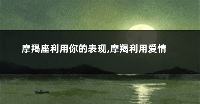 摩羯座利用你的表现,摩羯利用爱情