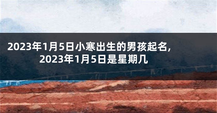 2023年1月5日小寒出生的男孩起名,2023年1月5日是星期几