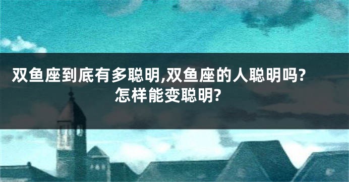 双鱼座到底有多聪明,双鱼座的人聪明吗?怎样能变聪明?
