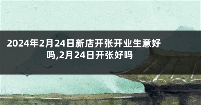 2024年2月24日新店开张开业生意好吗,2月24日开张好吗
