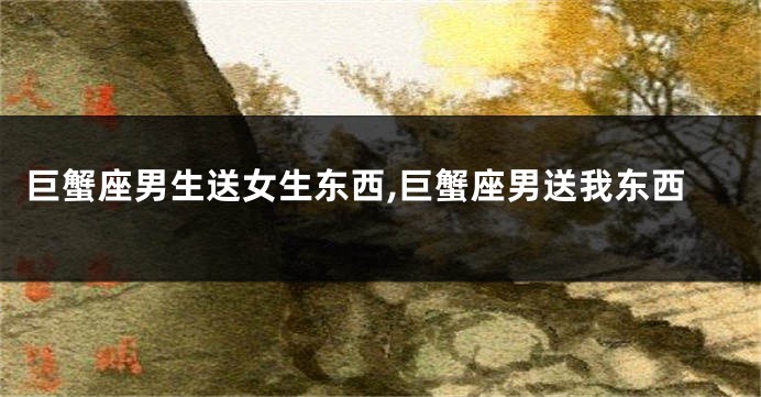 巨蟹座男生送女生东西,巨蟹座男送我东西