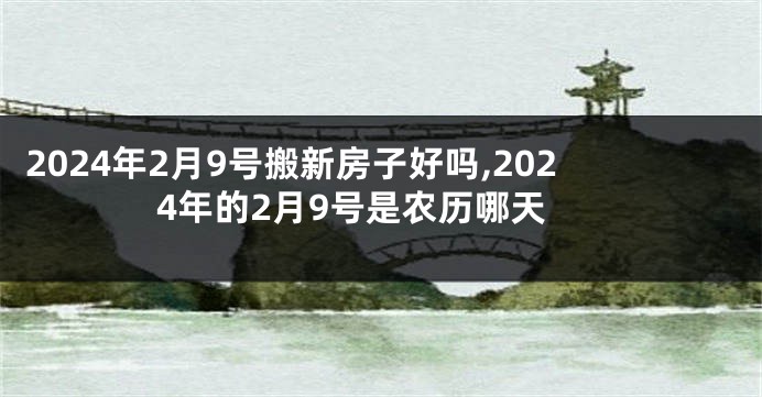 2024年2月9号搬新房子好吗,2024年的2月9号是农历哪天