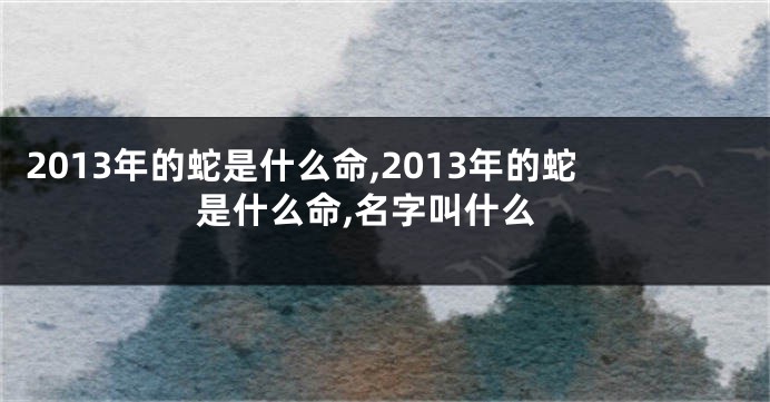 2013年的蛇是什么命,2013年的蛇是什么命,名字叫什么