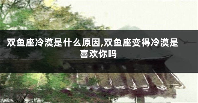 双鱼座冷漠是什么原因,双鱼座变得冷漠是喜欢你吗