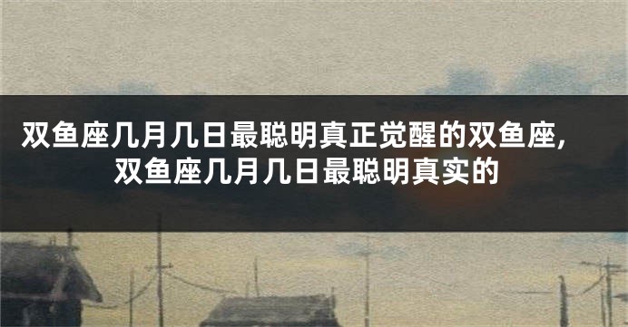 双鱼座几月几日最聪明真正觉醒的双鱼座,双鱼座几月几日最聪明真实的