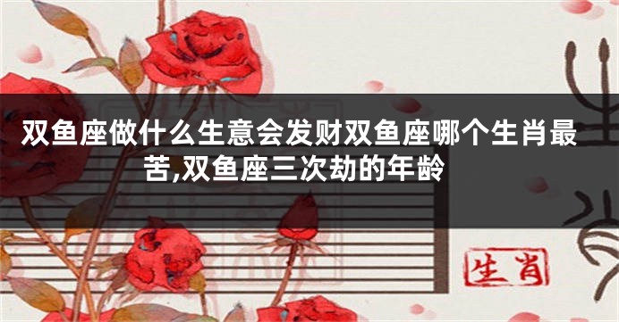 双鱼座做什么生意会发财双鱼座哪个生肖最苦,双鱼座三次劫的年龄