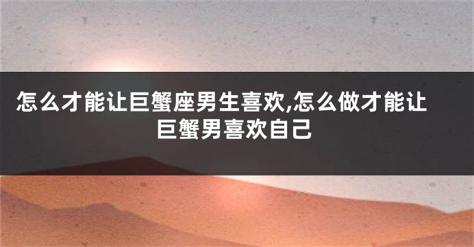 怎么才能让巨蟹座男生喜欢,怎么做才能让巨蟹男喜欢自己