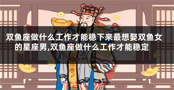双鱼座做什么工作才能稳下来最想娶双鱼女的星座男,双鱼座做什么工作才能稳定