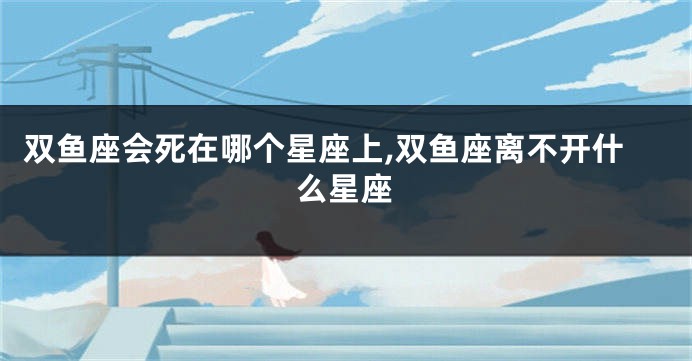 双鱼座会死在哪个星座上,双鱼座离不开什么星座