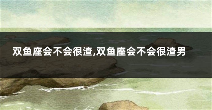 双鱼座会不会很渣,双鱼座会不会很渣男
