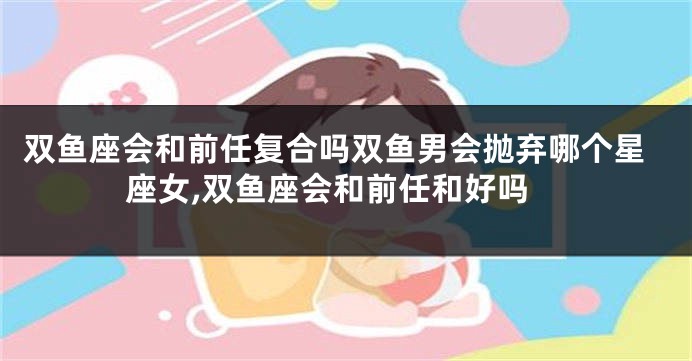 双鱼座会和前任复合吗双鱼男会抛弃哪个星座女,双鱼座会和前任和好吗