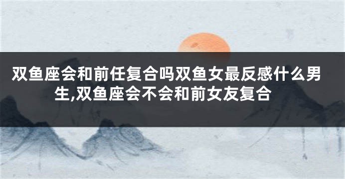 双鱼座会和前任复合吗双鱼女最反感什么男生,双鱼座会不会和前女友复合