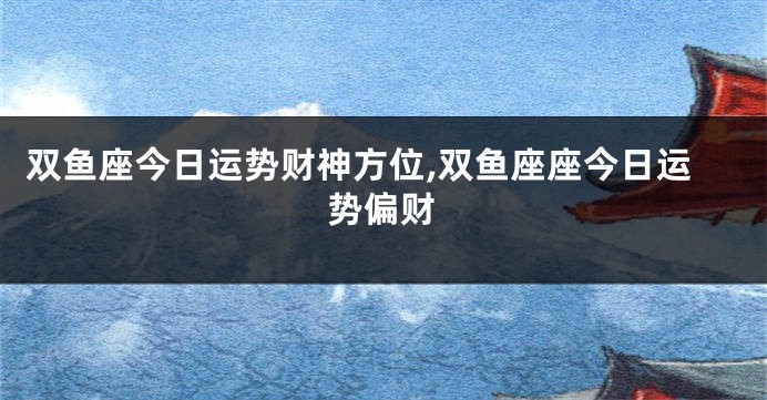 双鱼座今日运势财神方位,双鱼座座今日运势偏财