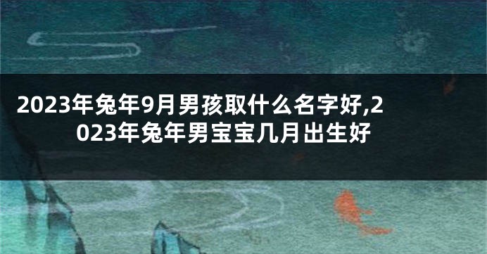 2023年兔年9月男孩取什么名字好,2023年兔年男宝宝几月出生好