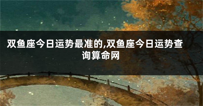 双鱼座今日运势最准的,双鱼座今日运势查询算命网
