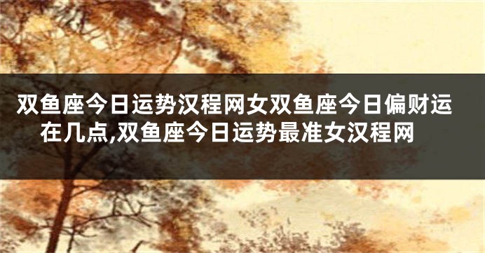 双鱼座今日运势汉程网女双鱼座今日偏财运在几点,双鱼座今日运势最准女汉程网