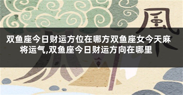 双鱼座今日财运方位在哪方双鱼座女今天麻将运气,双鱼座今日财运方向在哪里