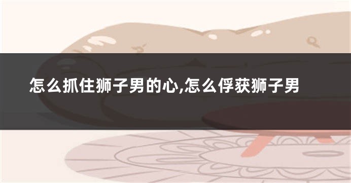 怎么抓住狮子男的心,怎么俘获狮子男