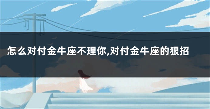 怎么对付金牛座不理你,对付金牛座的狠招