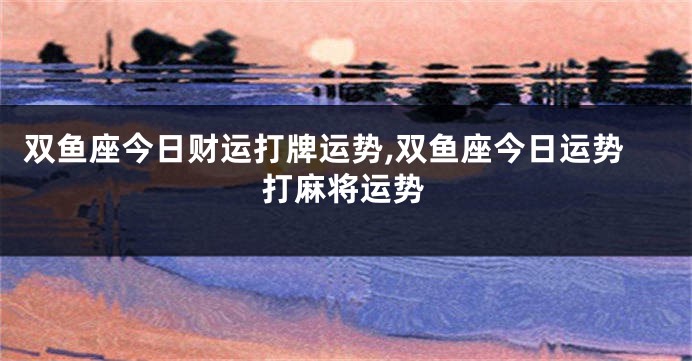 双鱼座今日财运打牌运势,双鱼座今日运势打麻将运势