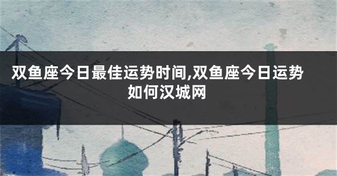 双鱼座今日最佳运势时间,双鱼座今日运势如何汉城网