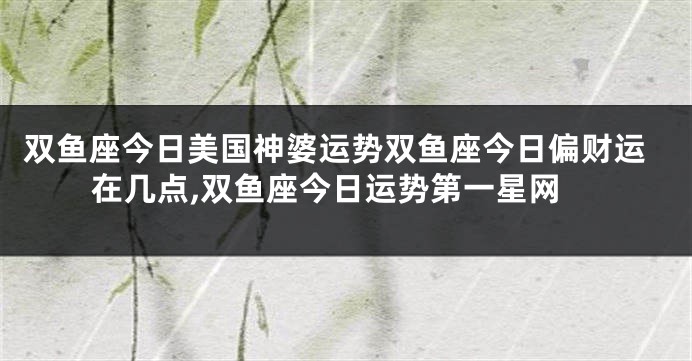 双鱼座今日美国神婆运势双鱼座今日偏财运在几点,双鱼座今日运势第一星网