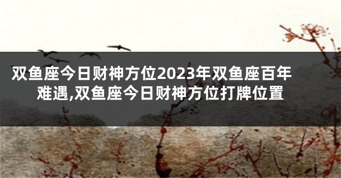 双鱼座今日财神方位2023年双鱼座百年难遇,双鱼座今日财神方位打牌位置