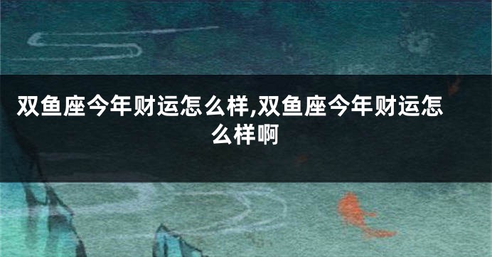 双鱼座今年财运怎么样,双鱼座今年财运怎么样啊