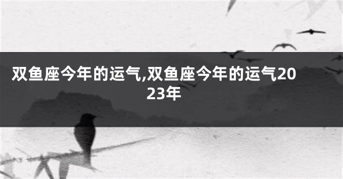 双鱼座今年的运气,双鱼座今年的运气2023年