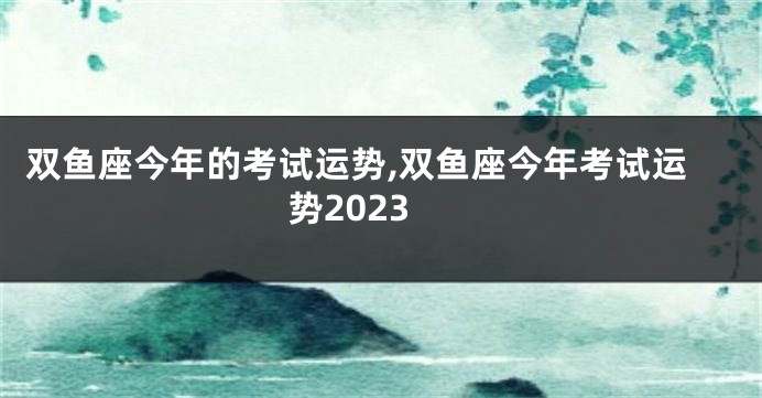 双鱼座今年的考试运势,双鱼座今年考试运势2023