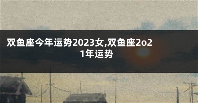 双鱼座今年运势2023女,双鱼座2o21年运势
