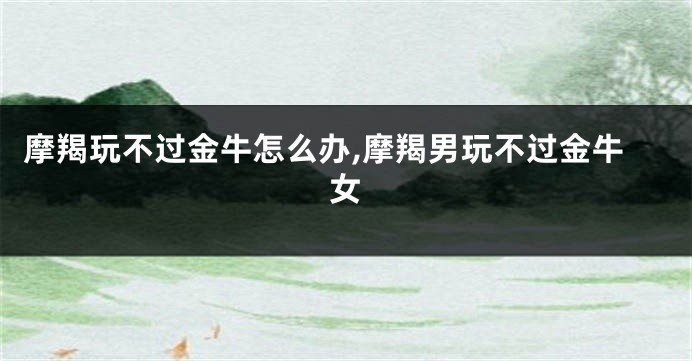 摩羯玩不过金牛怎么办,摩羯男玩不过金牛女