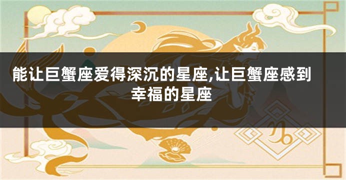 能让巨蟹座爱得深沉的星座,让巨蟹座感到幸福的星座