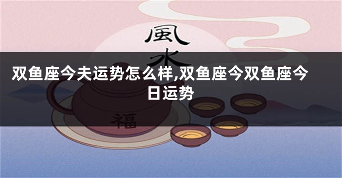 双鱼座今夫运势怎么样,双鱼座今双鱼座今日运势