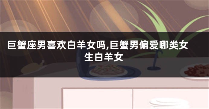 巨蟹座男喜欢白羊女吗,巨蟹男偏爱哪类女生白羊女