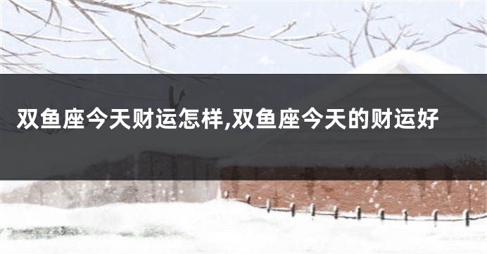 双鱼座今天财运怎样,双鱼座今天的财运好