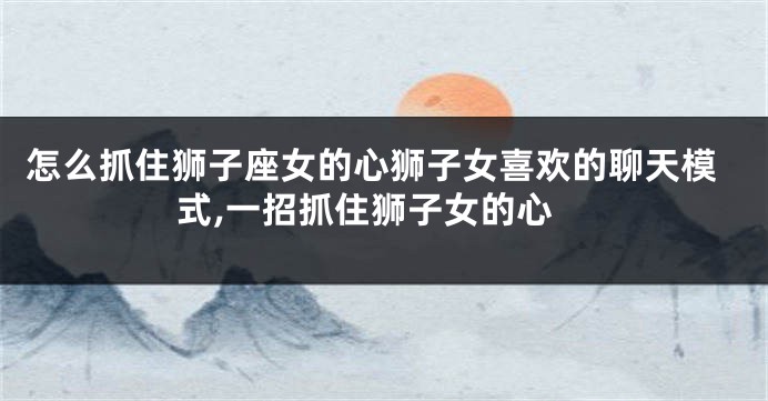 怎么抓住狮子座女的心狮子女喜欢的聊天模式,一招抓住狮子女的心