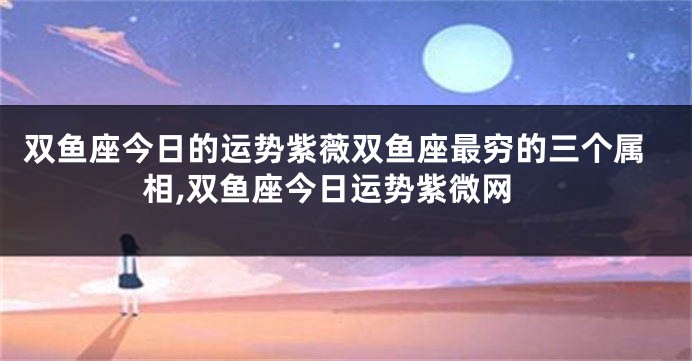 双鱼座今日的运势紫薇双鱼座最穷的三个属相,双鱼座今日运势紫微网