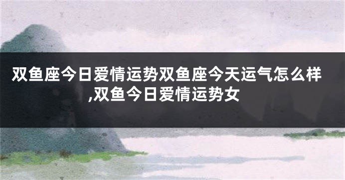双鱼座今日爱情运势双鱼座今天运气怎么样,双鱼今日爱情运势女