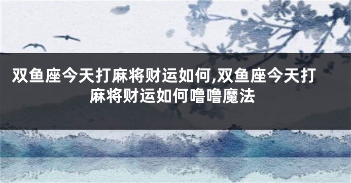 双鱼座今天打麻将财运如何,双鱼座今天打麻将财运如何噜噜魔法