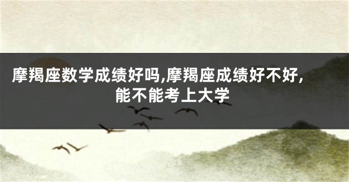 摩羯座数学成绩好吗,摩羯座成绩好不好,能不能考上大学