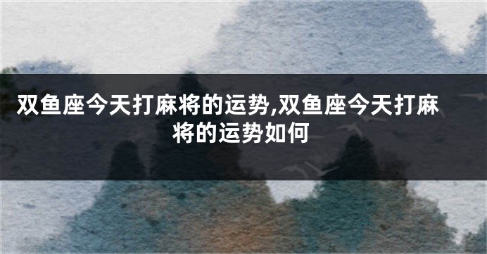 双鱼座今天打麻将的运势,双鱼座今天打麻将的运势如何