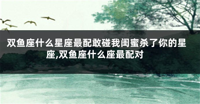 双鱼座什么星座最配敢碰我闺蜜杀了你的星座,双鱼座什么座最配对