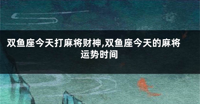 双鱼座今天打麻将财神,双鱼座今天的麻将运势时间