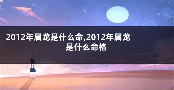 2012年属龙是什么命,2012年属龙是什么命格