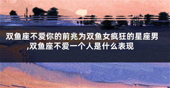 双鱼座不爱你的前兆为双鱼女疯狂的星座男,双鱼座不爱一个人是什么表现