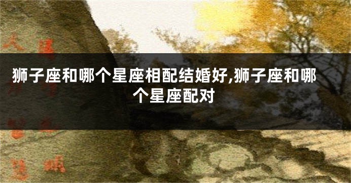 狮子座和哪个星座相配结婚好,狮子座和哪个星座配对