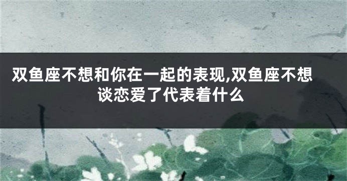 双鱼座不想和你在一起的表现,双鱼座不想谈恋爱了代表着什么